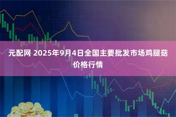 元配网 2025年9月4日全国主要批发市场鸡腿菇价格行情