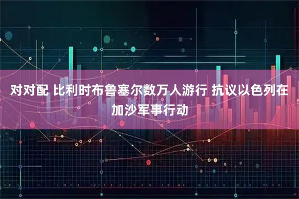 对对配 比利时布鲁塞尔数万人游行 抗议以色列在加沙军事行动