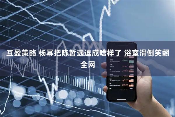 互盈策略 杨幂把陈哲远逗成啥样了 浴室滑倒笑翻全网