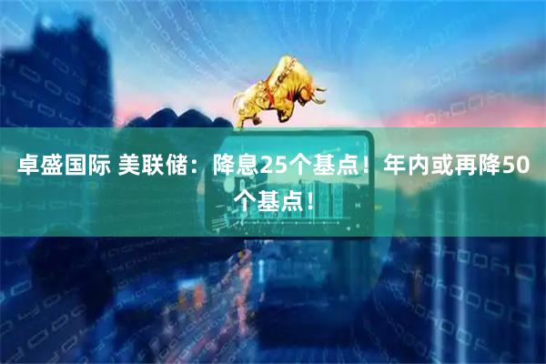 卓盛国际 美联储：降息25个基点！年内或再降50个基点！