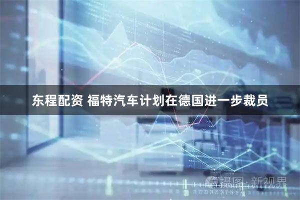 东程配资 福特汽车计划在德国进一步裁员