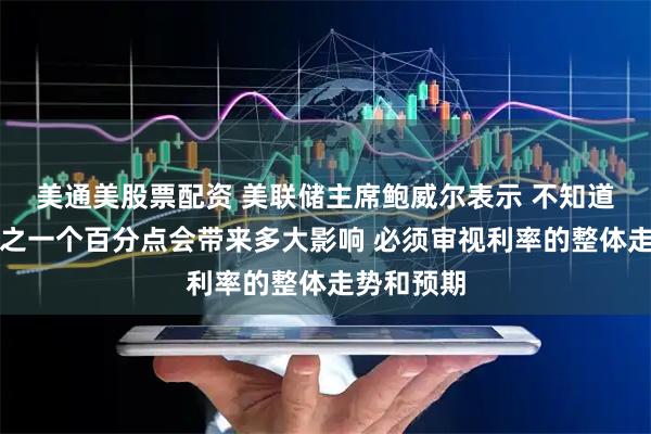 美通美股票配资 美联储主席鲍威尔表示 不知道降息四分之一个百分点会带来多大影响 必须审视利率的整体走势和预期