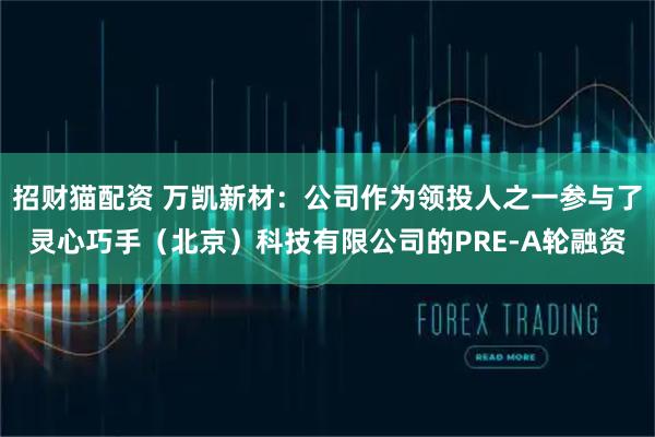 招财猫配资 万凯新材：公司作为领投人之一参与了灵心巧手（北京）科技有限公司的PRE-A轮融资