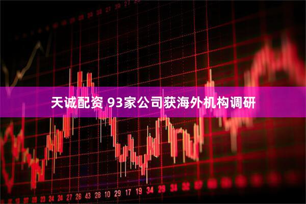 天诚配资 93家公司获海外机构调研