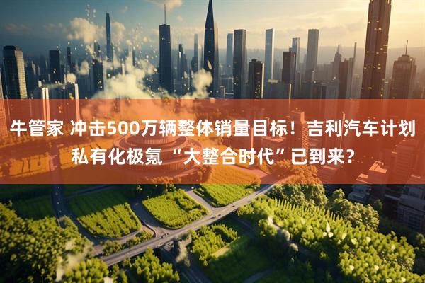 牛管家 冲击500万辆整体销量目标！吉利汽车计划私有化极氪 “大整合时代”已到来？