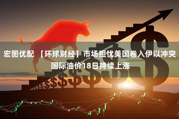 宏图优配 【环球财经】市场担忧美国卷入伊以冲突 国际油价18日持续上涨