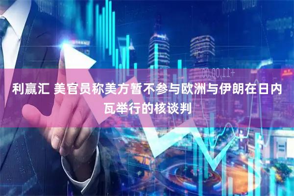 利赢汇 美官员称美方暂不参与欧洲与伊朗在日内瓦举行的核谈判
