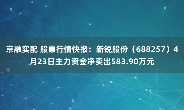 京融实配 股票行情快报：新锐股份（688257）4月23日主力资金净卖出583.90万元