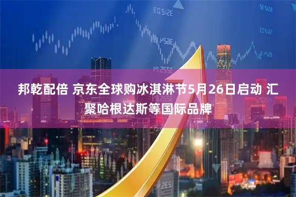邦乾配倍 京东全球购冰淇淋节5月26日启动 汇聚哈根达斯等国际品牌