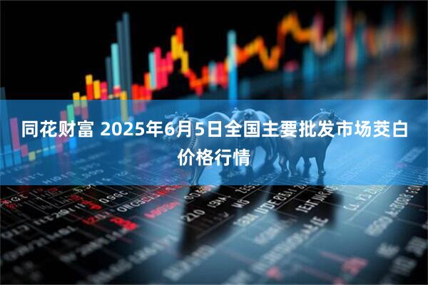 同花财富 2025年6月5日全国主要批发市场茭白价格行情