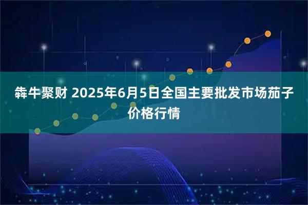 犇牛聚财 2025年6月5日全国主要批发市场茄子价格行情