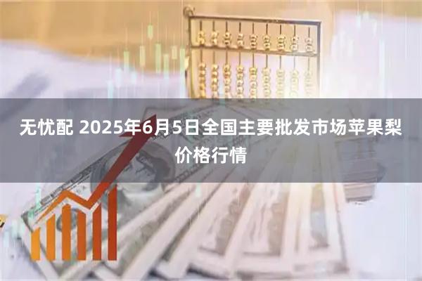 无忧配 2025年6月5日全国主要批发市场苹果梨价格行情