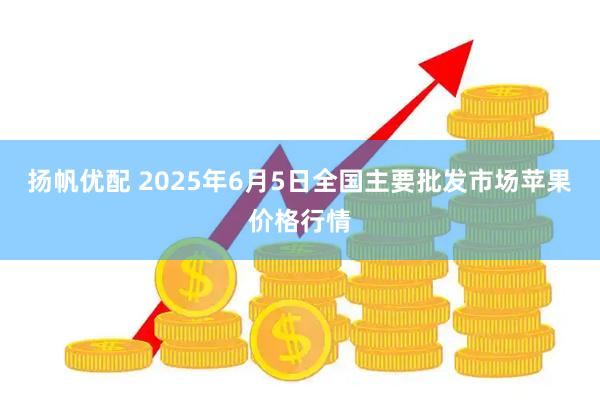 扬帆优配 2025年6月5日全国主要批发市场苹果价格行情