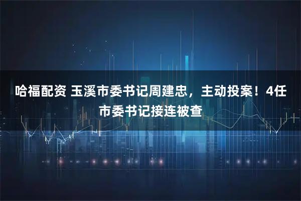 哈福配资 玉溪市委书记周建忠，主动投案！4任市委书记接连被查