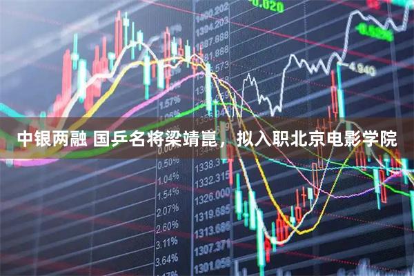 中银两融 国乒名将梁靖崑，拟入职北京电影学院
