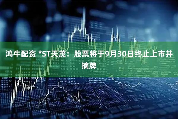 鸿牛配资 *ST天茂：股票将于9月30日终止上市并摘牌