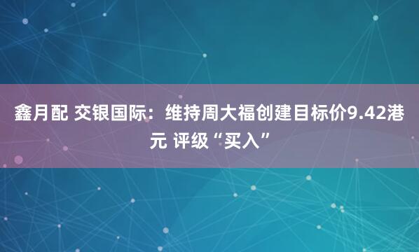 鑫月配 交银国际：维持周大福创建目标价9.42港元 评级“买入”