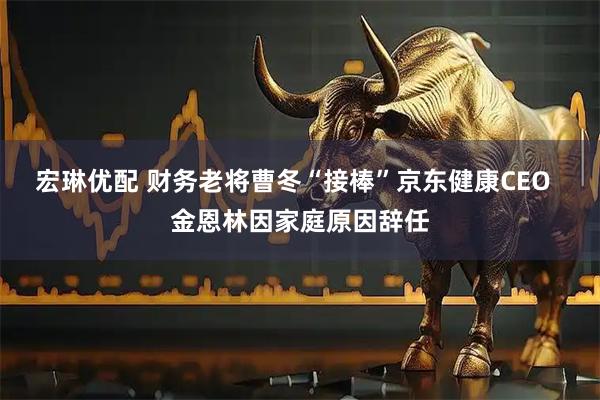 宏琳优配 财务老将曹冬“接棒”京东健康CEO  金恩林因家庭原因辞任