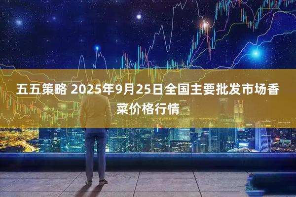 五五策略 2025年9月25日全国主要批发市场香菜价格行情