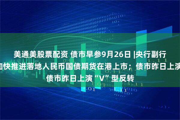美通美股票配资 债市早参9月26日 |央行副行长邹澜：将加快推进落地人民币国债期货在港上市；债市昨日上演“V”型反转