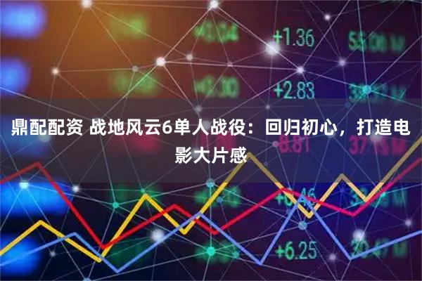 鼎配配资 战地风云6单人战役：回归初心，打造电影大片感