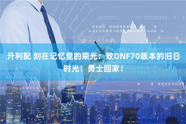 升利配 刻在记忆里的荣光：致DNF70版本的旧日时光！勇士回家！