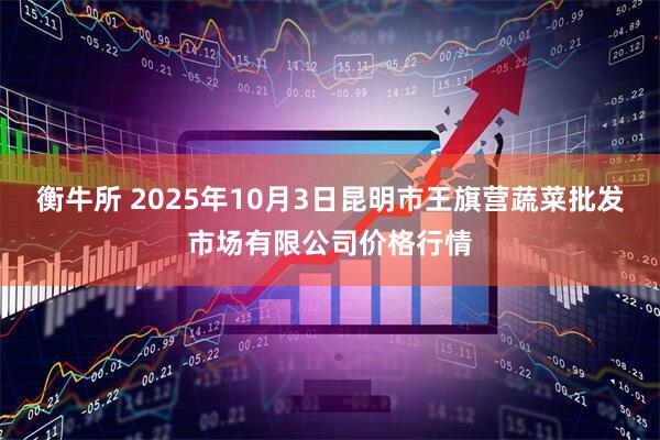 衡牛所 2025年10月3日昆明市王旗营蔬菜批发市场有限公司价格行情