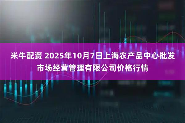 米牛配资 2025年10月7日上海农产品中心批发市场经营管理有限公司价格行情
