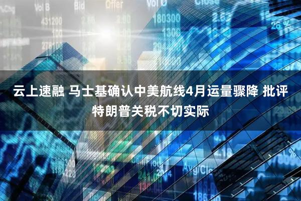 云上速融 马士基确认中美航线4月运量骤降 批评特朗普关税不切实际