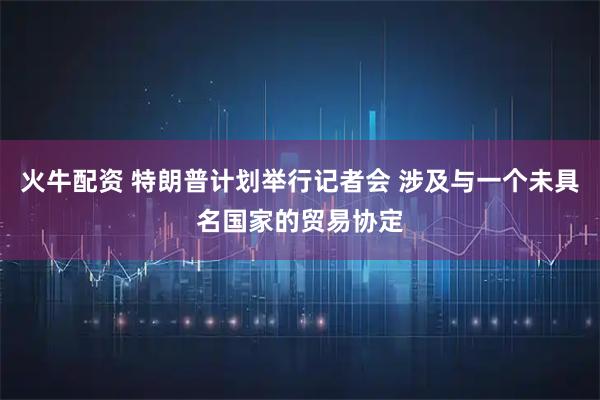 火牛配资 特朗普计划举行记者会 涉及与一个未具名国家的贸易协定