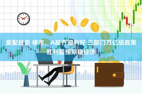 爱配投资 楼市、A股齐迎利好 三部门万亿级政策红利超预期稳经济