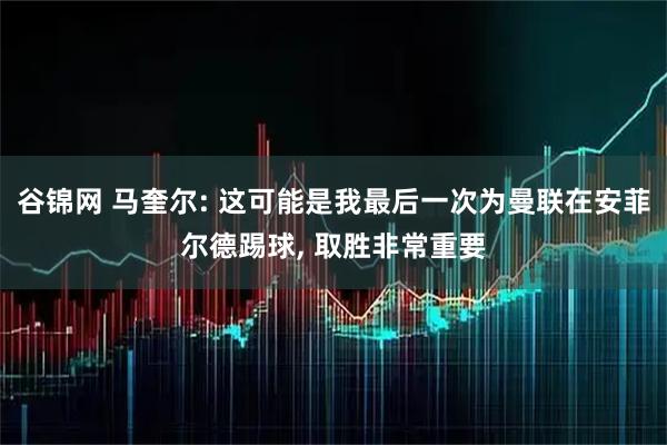 谷锦网 马奎尔: 这可能是我最后一次为曼联在安菲尔德踢球, 取胜非常重要