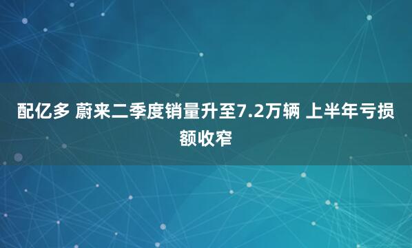 配亿多 蔚来二季度销量升至7.2万辆 上半年亏损额收窄
