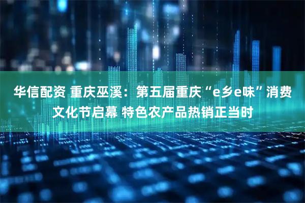 华信配资 重庆巫溪：第五届重庆“e乡e味”消费文化节启幕 特色农产品热销正当时