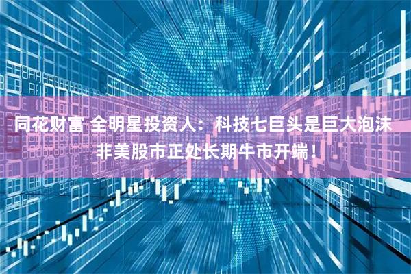 同花财富 全明星投资人：科技七巨头是巨大泡沫 非美股市正处长期牛市开端！