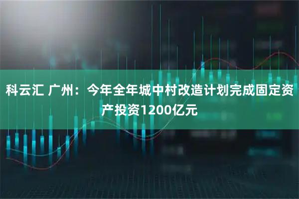 科云汇 广州：今年全年城中村改造计划完成固定资产投资1200亿元