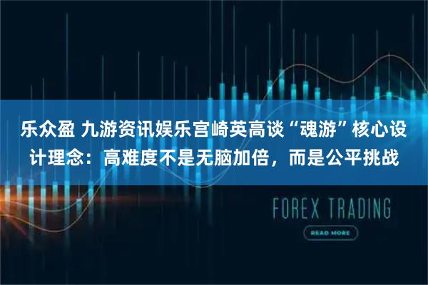 乐众盈 九游资讯娱乐宫崎英高谈“魂游”核心设计理念：高难度不是无脑加倍，而是公平挑战