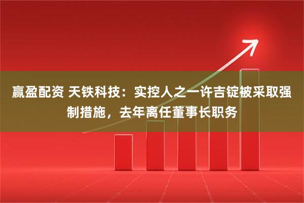 赢盈配资 天铁科技：实控人之一许吉锭被采取强制措施，去年离任董事长职务
