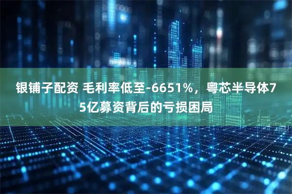 银铺子配资 毛利率低至-6651%，粤芯半导体75亿募资背后的亏损困局