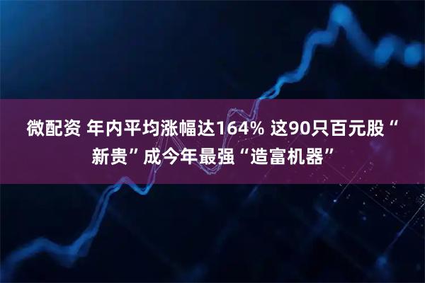 微配资 年内平均涨幅达164% 这90只百元股“新贵”成今年最强“造富机器”