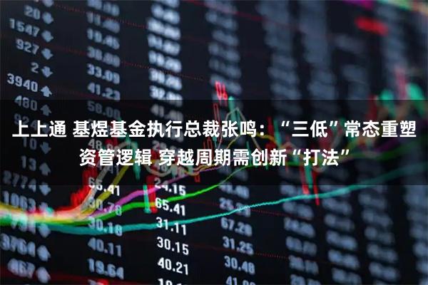 上上通 基煜基金执行总裁张鸣：“三低”常态重塑资管逻辑 穿越周期需创新“打法”