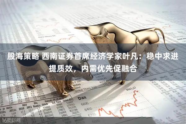 股海策略 西南证券首席经济学家叶凡：稳中求进提质效，内需优先促融合