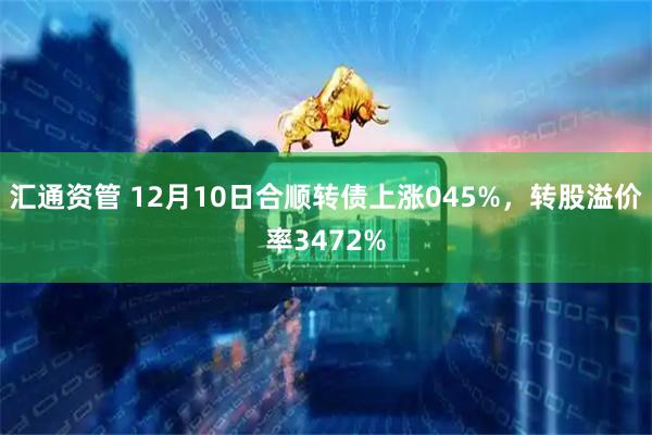 汇通资管 12月10日合顺转债上涨045%，转股溢价率3472%
