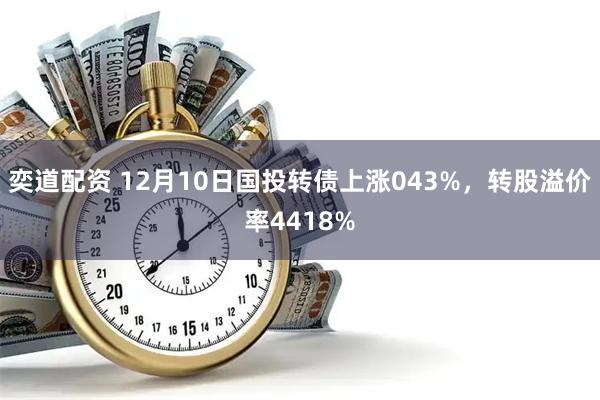 奕道配资 12月10日国投转债上涨043%，转股溢价率4418%