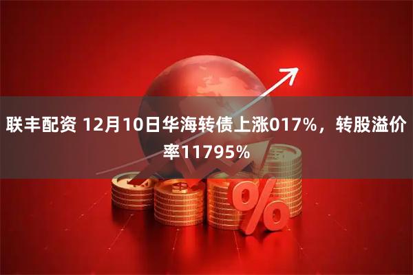 联丰配资 12月10日华海转债上涨017%，转股溢价率11795%