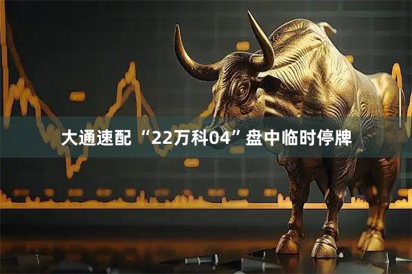 大通速配 “22万科04”盘中临时停牌