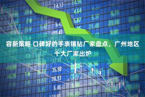 容新策略 口碑好的手表镶钻厂家盘点,广州地区十大厂家出炉