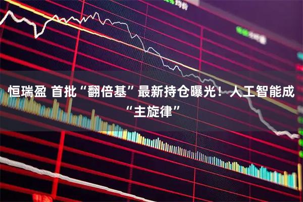 恒瑞盈 首批“翻倍基”最新持仓曝光！人工智能成“主旋律”