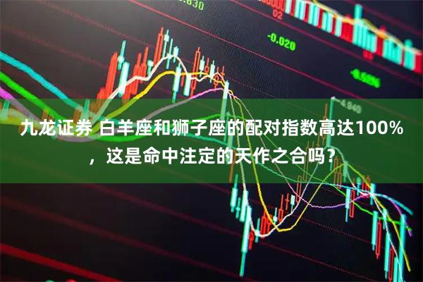 九龙证券 白羊座和狮子座的配对指数高达100%，这是命中注定的天作之合吗？