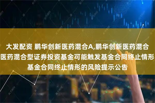 大发配资 鹏华创新医药混合A,鹏华创新医药混合C 关于鹏华创新医药混合型证券投资基金可能触发基金合同终止情形的风险提示公告